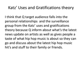 Katz’ Uses and Gratifications theory
I think that Q target audience falls into the
personal relationships and the surveillance
group from the Katz’ uses and gratifications
theory because Q inform about what’s the latest
news update on artists as well as gives people a
taste of what hip hop music is about so they can
go and discuss about the latest hip hop music
hit’s and stuff to their family or friends.
 