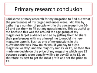 Primary research conclusion
I did some primary research for my magazine to find out what
the preferences of my target audiences were. I did this by
gathering a number of people within the age group from 16-
25 and got them to fill out my questionnaire. This as useful to
me because this was the around the age group of my
magazines target audience and so by getting them to share
their preferences with me allowed me to model my new
magazine upon it. Such as one of my questions in the
questionnaire was ‘how much would you pay to buy a
magazine weekly’, and the majority said £2 or £3, so then this
made me decide on the price of my magazine which was £3
because people were equally willing to buy £3 as to £2, so
therefore its best to get the most profit and set the price to
£3.
 