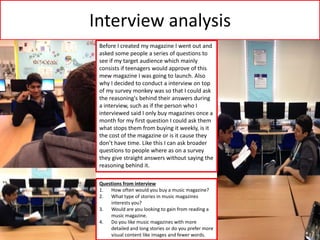 Interview analysis
Before I created my magazine I went out and
asked some people a series of questions to
see if my target audience which mainly
consists if teenagers would approve of this
mew magazine I was going to launch. Also
why I decided to conduct a interview on top
of my survey monkey was so that I could ask
the reasoning's behind their answers during
a interview, such as if the person who I
interviewed said I only buy magazines once a
month for my first question I could ask them
what stops them from buying it weekly, is it
the cost of the magazine or is it cause they
don’t have time. Like this I can ask broader
questions to people where as on a survey
they give straight answers without saying the
reasoning behind it.
Questions from interview
1. How often would you buy a music magazine?
2. What type of stories in music magazines
interests you?
3. Would are you looking to gain from reading a
music magazine.
4. Do you like music magazines with more
detailed and long stories or do you prefer more
visual content like images and fewer words.
 