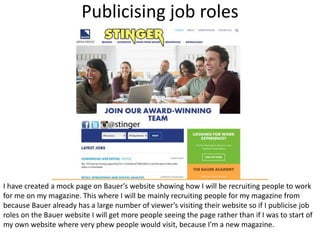 Publicising job roles
I have created a mock page on Bauer’s website showing how I will be recruiting people to work
for me on my magazine. This where I will be mainly recruiting people for my magazine from
because Bauer already has a large number of viewer’s visiting their website so if I publicise job
roles on the Bauer website I will get more people seeing the page rather than if I was to start of
my own website where very phew people would visit, because I’m a new magazine.
 