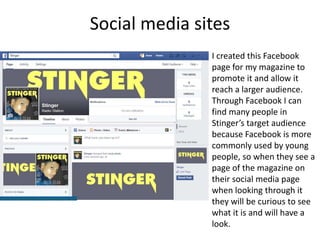 Social media sites
I created this Facebook
page for my magazine to
promote it and allow it
reach a larger audience.
Through Facebook I can
find many people in
Stinger’s target audience
because Facebook is more
commonly used by young
people, so when they see a
page of the magazine on
their social media page
when looking through it
they will be curious to see
what it is and will have a
look.
 
