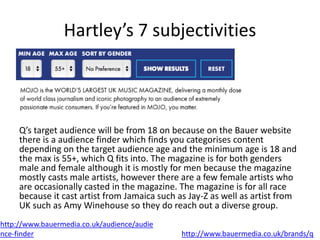 Hartley’s 7 subjectivities
Q’s target audience will be from 18 on because on the Bauer website
there is a audience finder which finds you categorises content
depending on the target audience age and the minimum age is 18 and
the max is 55+, which Q fits into. The magazine is for both genders
male and female although it is mostly for men because the magazine
mostly casts male artists, however there are a few female artists who
are occasionally casted in the magazine. The magazine is for all race
because it cast artist from Jamaica such as Jay-Z as well as artist from
UK such as Amy Winehouse so they do reach out a diverse group.
http://www.bauermedia.co.uk/audience/audie
nce-finder http://www.bauermedia.co.uk/brands/q
 