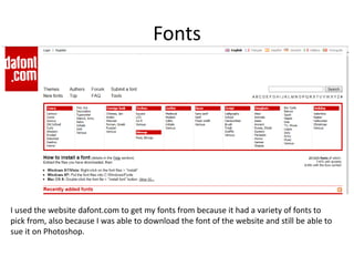Fonts
I used the website dafont.com to get my fonts from because it had a variety of fonts to
pick from, also because I was able to download the font of the website and still be able to
sue it on Photoshop.
 