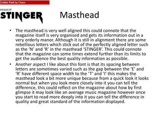 Masthead
• The masthead is very well aligned this could connote that the
magazine itself is very organised and gets its information out in a
very orderly manor. Although it is still in alignment there are some
rebellious letters which stick out of the perfectly aligned letter such
as the ‘N’ and ‘R’ in the masthead ‘STINGER’. This could connote
that the magazine can some times extend further than its limits to
get the audience the best quality information as possible.
• Another aspect I like about this font is that its spacing between
letters are sometimes varied such as the gap between the ‘E’ and
‘R’ have different space width to the ‘T’ and ‘I’ this makes the
masthead look a bit more unique because from a quick look it looks
normal but when you look more closely into it you can tell the
difference, this could reflect on the magazine about how by first
glimpse it may look like an average music magazine however once
you start to read more deeply into it you can tell the difference in
quality and great standard of the information displayed.
 