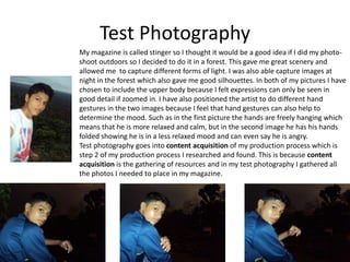 Test Photography
My magazine is called stinger so I thought it would be a good idea if I did my photo-
shoot outdoors so I decided to do it in a forest. This gave me great scenery and
allowed me to capture different forms of light. I was also able capture images at
night in the forest which also gave me good silhouettes. In both of my pictures I have
chosen to include the upper body because I felt expressions can only be seen in
good detail if zoomed in. I have also positioned the artist to do different hand
gestures in the two images because I feel that hand gestures can also help to
determine the mood. Such as in the first picture the hands are freely hanging which
means that he is more relaxed and calm, but in the second image he has his hands
folded showing he is in a less relaxed mood and can even say he is angry.
Test photography goes into content acquisition of my production process which is
step 2 of my production process I researched and found. This is because content
acquisition is the gathering of resources and in my test photography I gathered all
the photos I needed to place in my magazine.
 