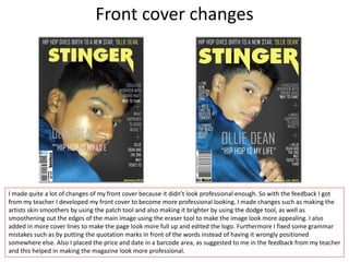 Front cover changes
I made quite a lot of changes of my front cover because it didn't look professional enough. So with the feedback I got
from my teacher I developed my front cover to become more professional looking. I made changes such as making the
artists skin smoothers by using the patch tool and also making it brighter by using the dodge tool, as well as
smoothening out the edges of the main image using the eraser tool to make the image look more appealing. I also
added in more cover lines to make the page look more full up and edited the logo. Furthermore I fixed some grammar
mistakes such as by putting the quotation marks in front of the words instead of having it wrongly positioned
somewhere else. Also I placed the price and date in a barcode area, as suggested to me in the feedback from my teacher
and this helped in making the magazine look more professional.
 