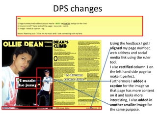 DPS changes
Using the feedback I got I
aligned my page number,
web address and social
media link using the ruler
tool.
I also rectified column 1 on
the left hand side page to
make it perfect.
Furthermore I added a
caption for the image so
that page has more content
on it and looks more
interesting, I also added in
another smaller image for
the same purpose.
 