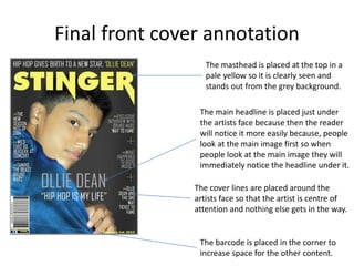 Final front cover annotation
The masthead is placed at the top in a
pale yellow so it is clearly seen and
stands out from the grey background.
The main headline is placed just under
the artists face because then the reader
will notice it more easily because, people
look at the main image first so when
people look at the main image they will
immediately notice the headline under it.
The cover lines are placed around the
artists face so that the artist is centre of
attention and nothing else gets in the way.
The barcode is placed in the corner to
increase space for the other content.
 