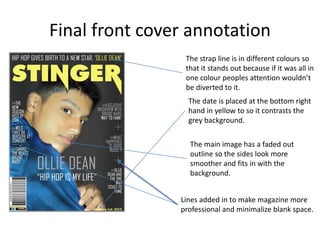 Final front cover annotation
The strap line is in different colours so
that it stands out because if it was all in
one colour peoples attention wouldn’t
be diverted to it.
The date is placed at the bottom right
hand in yellow to so it contrasts the
grey background.
The main image has a faded out
outline so the sides look more
smoother and fits in with the
background.
Lines added in to make magazine more
professional and minimalize blank space.
 