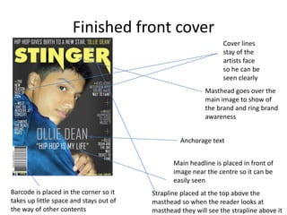 Finished front cover
Cover lines
stay of the
artists face
so he can be
seen clearly
Masthead goes over the
main image to show of
the brand and ring brand
awareness
Anchorage text
Main headline is placed in front of
image near the centre so it can be
easily seen
Barcode is placed in the corner so it
takes up little space and stays out of
the way of other contents
Strapline placed at the top above the
masthead so when the reader looks at
masthead they will see the strapline above it
 
