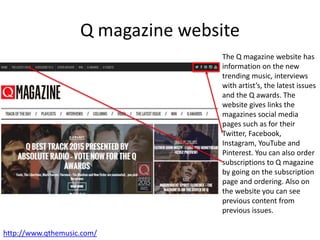 Q magazine website
The Q magazine website has
information on the new
trending music, interviews
with artist’s, the latest issues
and the Q awards. The
website gives links the
magazines social media
pages such as for their
Twitter, Facebook,
Instagram, YouTube and
Pinterest. You can also order
subscriptions to Q magazine
by going on the subscription
page and ordering. Also on
the website you can see
previous content from
previous issues.
http://www.qthemusic.com/
 