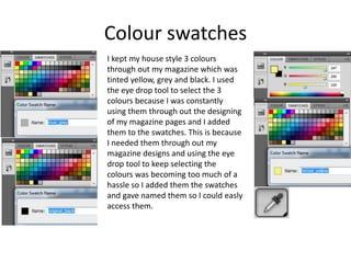 Colour swatches
I kept my house style 3 colours
through out my magazine which was
tinted yellow, grey and black. I used
the eye drop tool to select the 3
colours because I was constantly
using them through out the designing
of my magazine pages and I added
them to the swatches. This is because
I needed them through out my
magazine designs and using the eye
drop tool to keep selecting the
colours was becoming too much of a
hassle so I added them the swatches
and gave named them so I could easly
access them.
 