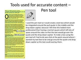 Tools used for accurate content –
Pen tool
I used the pen tool so I could create a text box which would
be integrated around the pull-quote in the middle and the
drop down capital, because I felt that this looked more
professional than having a normal square which left lots of
space around the sides so that the text would go over the
quote and the drop down capital. To make a box using the
pen tool all I had to do was click at the point around where I
wanted my text box to be and go around the quote and drop
down capital so the text could overlay them.
 