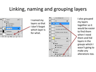 Linking, naming and grouping layers
I named my
layers so that
I don’t forget
which layer is
for what.
I also grouped
my layers
together so it
would be easier
to find them
when I need
them and hid
layers in the
groups which I
wasn’t going to
make any
alterations too.
 