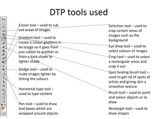 DTP tools used
Selection tool – used to
crop certain areas of
images such as the
background
Eye drop tool – used to
select colours of images
Crop tool – used to select
a rectangular areas and
crop it out
Spot healing brush tool –
used to get rid of spots of
artists and giving skin a
smoother texture
Brush tool – used to paint
and colour objects or to
draw
Eraser tool – used to rub
out areas of images
Gradient tool – used to
create a colour gradient in
an image so it goes from
one colour to another or
from a dark shade to
lighter shade
Dodge tool – used to
make images lighter by
tinting the colours
Pen tool – used to draw
text boxes which are
wrapped around objects
Horizontal type tool –
used to type content
Rectangle tool – used to
draw shapes
 