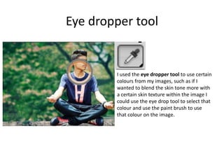 Eye dropper tool
I used the eye dropper tool to use certain
colours from my images, such as if I
wanted to blend the skin tone more with
a certain skin texture within the image I
could use the eye drop tool to select that
colour and use the paint brush to use
that colour on the image.
 