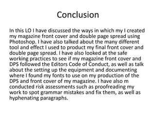 Conclusion
In this LO I have discussed the ways in which my I created
my magazine front cover and double page spread using
Photoshop. I have also talked about the many different
tool and effect I used to product my final front cover and
double page spread. I have also looked at the safe
working practices to see if my magazine front cover and
DPS followed the Editors Code of Conduct, as well as talk
about the setting up the equipment and documenting
where I found my fonts to use on my production of the
DPS and front cover of my magazine. I have also m
conducted risk assessments such as proofreading my
work to spot grammar mistakes and fix them, as well as
hyphenating paragraphs.
 