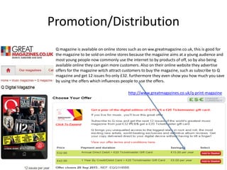 Promotion/Distribution
Q magazine is available on online stores such as on ww.greatmagazine.co.uk, this is good for
the magazine to be sold on online stores because the magazine aims at a young audience and
most young people now commonly use the internet to by products of off, so by also being
available online they can gain more customers. Also on their online website they advertise
offers for the magazine witch attract customers to buy the magazine, such as subscribe to Q
magazine and get 12 issues fro only £32. furthermore they even show you how much you save
by using the offers which influences people to use the offers.
http://www.greatmagazines.co.uk/q-print-magazine
 