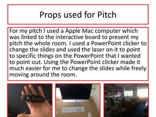 Props used for Pitch
For my pitch I used a Apple Mac computer which
was linked to the interactive board to present my
pitch the whole room. I used a PowerPoint clicker to
change the slides and used the laser on it to point
to specific things on the PowerPoint that I wanted
to point out. Using the PowerPoint clicker made it
much easier for me to change the slides while freely
moving around the room.
 