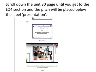 Scroll down the unit 30 page until you get to the
LO4 section and the pitch will be placed below
the label ‘presentation’.
 