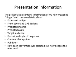 Presentation information
The presentation contains information of my new magazine
‘Stinger’ and contains details about:
• Estimated budget
• Front cover and DPS designs
• Predicted income
• Predicted costs
• Target audience
• Format and style of magazine
• Content of magazine
• Publisher
• How each convention was selected e.g. how I chose the
masthead
 