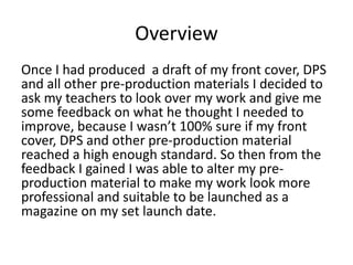 Overview
Once I had produced a draft of my front cover, DPS
and all other pre-production materials I decided to
ask my teachers to look over my work and give me
some feedback on what he thought I needed to
improve, because I wasn’t 100% sure if my front
cover, DPS and other pre-production material
reached a high enough standard. So then from the
feedback I gained I was able to alter my pre-
production material to make my work look more
professional and suitable to be launched as a
magazine on my set launch date.
 