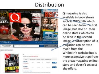 Distribution
Q magazine is also
available in book stores
such as WHSmith which
can be seen from the first
image, but also on their
online stores which can
be seen in the second
image. A subscription of Q
magazine can be even
made from the
WHSmith’s website but is
more expensive than from
the great magazine online
store and doesn’t suggest
aby offers.
 