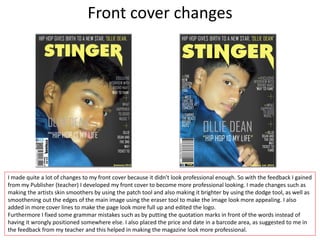 Front cover changes
I made quite a lot of changes to my front cover because it didn't look professional enough. So with the feedback I gained
from my Publisher (teacher) I developed my front cover to become more professional looking. I made changes such as
making the artists skin smoothers by using the patch tool and also making it brighter by using the dodge tool, as well as
smoothening out the edges of the main image using the eraser tool to make the image look more appealing. I also
added in more cover lines to make the page look more full up and edited the logo.
Furthermore I fixed some grammar mistakes such as by putting the quotation marks in front of the words instead of
having it wrongly positioned somewhere else. I also placed the price and date in a barcode area, as suggested to me in
the feedback from my teacher and this helped in making the magazine look more professional.
 