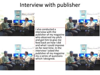 Interview with publisher
I also conducted a
interview with the
publisher of my magazine
who observed my pitch
and got him to give me
feed back on how I did
and what I could improve
on for next time. In the
interview I asked the
publisher of my magazine
my a series of questions
which I designed.
 