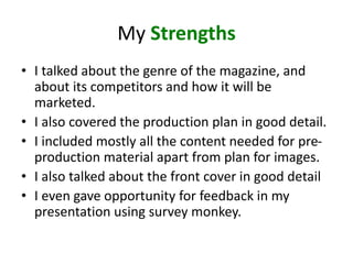 My Strengths
• I talked about the genre of the magazine, and
about its competitors and how it will be
marketed.
• I also covered the production plan in good detail.
• I included mostly all the content needed for pre-
production material apart from plan for images.
• I also talked about the front cover in good detail
• I even gave opportunity for feedback in my
presentation using survey monkey.
 