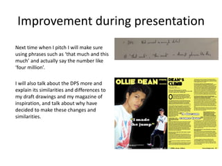 Improvement during presentation
Next time when I pitch I will make sure
using phrases such as ‘that much and this
much’ and actually say the number like
‘four million’.
I will also talk about the DPS more and
explain its similarities and differences to
my draft drawings and my magazine of
inspiration, and talk about why have
decided to make these changes and
similarities.
 