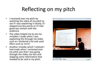 Reflecting on my pitch
• I reviewed over my pitch by
watching the video of my pitch to
see if I was explaining it clearly, if I
skipped any key points or if I had
good eye contact with the
audience.
• The video helped my to see my
mistakes I made when I was
explaining the through my slides
such as I stuttered a lot and used
fillers such as ‘errm’.
• Another mistake which I noticed I
had made when I reviewed over
my pitch was that I was going
through the slides too fast and
skipping some information that
needed to be said in my pitch.
 