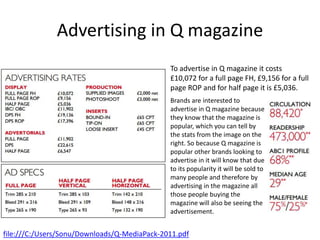 Advertising in Q magazine
To advertise in Q magazine it costs
£10,072 for a full page FH, £9,156 for a full
page ROP and for half page it is £5,036.
Brands are interested to
advertise in Q magazine because
they know that the magazine is
popular, which you can tell by
the stats from the image on the
right. So because Q magazine is
popular other brands looking to
advertise in it will know that due
to its popularity it will be sold to
many people and therefore by
advertising in the magazine all
those people buying the
magazine will also be seeing the
advertisement.
file:///C:/Users/Sonu/Downloads/Q-MediaPack-2011.pdf
 