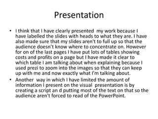 Presentation
• I think that I have clearly presented my work because I
have labelled the slides with heads to what they are. I have
also made sure that my slides aren't to full up so that the
audience doesn’t know where to concentrate on. However
for on of the last pages I have put lots of tables showing
costs and profits on a page but I have made it clear to
which table I am talking about when explaining because I
used prezi to zoom into the images so that they can keep
up with me and now exactly what I'm talking about.
• Another way in which I have limited the amount of
information I present on the visual presentation is by
creating a script an d putting most of the text on that so the
audience aren't forced to read of the PowerPoint.
 