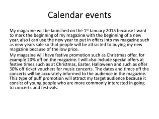 Calendar events
My magazine will be launched on the 1st January 2015 because I want
to mark the beginning of my magazine with the beginning of a new
year, also I can use the new year to put in offers into my magazine such
as new years sale so that people will be attracted to buying my new
magazine because of the low price.
My magazine will have festive promotion such as Christmas offer, for
example 20% off on the magazine. I will also include special offers at
festive times such as at Christmas, Easter, Halloween and such as offer
30% off ticket vouchers for music concerts. The dates and times off the
concerts will be accurately informed to the audience in the magazine.
This type of puff promotion will attract my target audience because it
consist of young people who are more commonly interested in going
to concerts and festivals.
 
