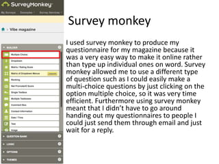 Survey monkey
I used survey monkey to produce my
questionnaire for my magazine because it
was a very easy way to make it online rather
than type up individual ones on word. Survey
monkey allowed me to use a different type
of question such as I could easily make a
multi-choice questions by just clicking on the
option multiple choice, so it was very time
efficient. Furthermore using survey monkey
meant that I didn’t have to go around
handing out my questionnaires to people I
could just send them through email and just
wait for a reply.
 
