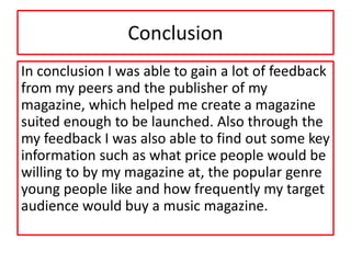 Conclusion
In conclusion I was able to gain a lot of feedback
from my peers and the publisher of my
magazine, which helped me create a magazine
suited enough to be launched. Also through the
my feedback I was also able to find out some key
information such as what price people would be
willing to by my magazine at, the popular genre
young people like and how frequently my target
audience would buy a music magazine.
 