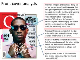 Front cover analysis The main image is of the artists doing up
his top button, which could connote that
he is getting ready for something and this
then gets the reader thinking and wanting
to read the story and find out, this is
related to semiotics, “signs act as
signifiers” (Ferdinand De Saussure),
because by the artist doing up his button
signifies to the audience he is getting
ready for something important.
The cover lines are names of all the big
artist and it goes around the main image
to show importance to the artist.
It is clear that the center of attention is
Tinie Tempah because all the other artists
names are written in a small font and
then the artist’s name is in a large font
and underlined.
A pull quote is placed at the top which
gets people wondering how the music
changed his life?
 