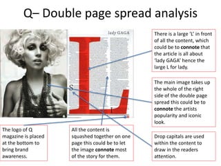 Q– Double page spread analysis
There is a large ‘L’ in front
of all the content, which
could be to connote that
the article is all about
‘lady GAGA’ hence the
large L for lady.
The main image takes up
the whole of the right
side of the double page
spread this could be to
connote the artists
popularity and iconic
look.
Drop capitals are used
within the content to
draw in the readers
attention.
The logo of Q
magazine is placed
at the bottom to
bring brand
awareness.
All the content is
squashed together on one
page this could be to let
the image connote most
of the story for them.
 