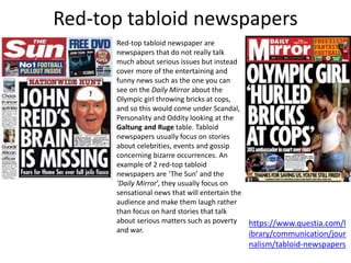 Red-top tabloid newspapers
Red-top tabloid newspaper are
newspapers that do not really talk
much about serious issues but instead
cover more of the entertaining and
funny news such as the one you can
see on the Daily Mirror about the
Olympic girl throwing bricks at cops,
and so this would come under Scandal,
Personality and Oddity looking at the
Galtung and Ruge table. Tabloid
newspapers usually focus on stories
about celebrities, events and gossip
concerning bizarre occurrences. An
example of 2 red-top tabloid
newspapers are ‘The Sun’ and the
‘Daily Mirror’, they usually focus on
sensational news that will entertain the
audience and make them laugh rather
than focus on hard stories that talk
about serious matters such as poverty
and war.
https://www.questia.com/l
ibrary/communication/jour
nalism/tabloid-newspapers
 