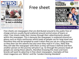 Free sheet
Free sheets are newspapers that are distributed around to the public free of
charge and are usually found scattered around central areas of towns or
cities. Free sheets make their money through their advertisements placed
within the newspaper. This is because the newspaper is scattered around on
places such as trains and busses which loads of people use for long travel and
therefore they will be tempted to read it when they are sat on a long journey,
so they then see the adverts but also once they read it it is less, likely that
they will take the newspaper with them so they will leave it behind and then
another person on the journey will pick it up. So through this process loads of
people are seeing these adverts, therefore knowing this more and more
brands will want to advertise in free sheet newspapers. Examples of free
sheet magazines are ‘Metro’ and the ‘London Evening Standard’.
http://www.pressmagmedia.com/free-distribution-press
 