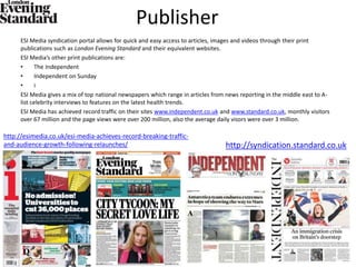 Publisher
ESI Media syndication portal allows for quick and easy access to articles, images and videos through their print
publications such as London Evening Standard and their equivalent websites.
ESI Media’s other print publications are:
• The Independent
• Independent on Sunday
• i
ESI Media gives a mix of top national newspapers which range in articles from news reporting in the middle east to A-
list celebrity interviews to features on the latest health trends.
ESI Media has achieved record traffic on their sites www.independent.co.uk and www.standard.co.uk, monthly visitors
over 67 million and the page views were over 200 million, also the average daily visors were over 3 million.
http://syndication.standard.co.uk
http://esimedia.co.uk/esi-media-achieves-record-breaking-traffic-
and-audience-growth-following-relaunches/
 