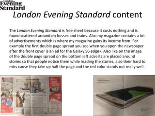 London Evening Standard content
The London Evening Standard is free sheet because it costs nothing and is
found scattered around on busses and trains. Also my magazine contains a lot
of advertisements which is where my magazine gains its income from. For
example the first double page spread you see when you open the newspaper
after the front cover is an ad for the Galaxy S6 edge+. Also like on the image
of the double page spread on the bottom left adverts are placed around
stories so that people notice them while reading the stories, also their hard to
miss cause they take up half the page and the red color stands out really well.
 