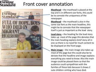 Front cover annotation
Masthead – the masthead is placed at the
top and is in different size fonts, this could
be to connote the uniqueness of the
newspaper.
Masthead – the masthead is also in the
same size font as the main headline, this
might be to connote that the newspaper
itself is just as important as the lead story.
Lead story – the heading for the lead story
takes up most of the page this denotes that
the main heading explains brief story all in
one so there is no need for much content to
be displayed on the front page.
Main image – the main image also takes up
most of the page but this could also be to
denote that the headline and image explains
everything you need to know. Also the main
image could be placed there so that the
audience could sympathises with the
families of these kids because it shows 2
cute children smiling who have died.
 