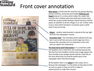Front cover annotation
At the bottom there is an advert of John Lewis, this is
because the newspaper is a free sheet so they have to find
as much as space as they can to fit in loads of
advertisement to make their income.
The lead stories brief information is in a small box under
the headline and in small font, this could be because the
felt that the main headline and the main image explain the
story already so less people would read the small info on
the story when they can find the whole story in the
newspaper when they flick through.
Secondary lead – the secondary lead in placed at the top
but in very small font and very small image size, this is
because the secondary isn’t as important as the main
story so is given less importance.
Advert – another advertisement is placed at the top right
of O2 for the newspapers income.
New values – I think that this story fits into groups Recency,
Human Interests, Continuity and Conflict (Galtung and
Ruge) because it is a story which makes the reader feel
sorry for the 2 children who have died and a recent story
which has caused conflict between David Cameron and the
public on whether to let the refuges in or not. Further more
it was a story which had been running for quite a while
when it was occurring.
 
