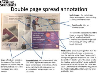 Double page spread annotation
Main image – the main image
shows an image of a man carrying
a child out from the water.
The page is split into to because on side
talks about diplomatic views and what
David Cameron said on the topic, where
as the right hand side talks about the
actual incident and what occurred to
the family.
Social media links for
the newspaper.
Large adverts are placed on
both pages of the double
page spread so that they are
defiantly noticed and so the
newspaper gets more
income.
The headline is in a much larger font than the
rest of the content, is could be to connote
that the big issue is that David Cameron isn’t
taking in refuges and that’s what the cause of
the children's deaths were. This could be why
the heading on the right isn't as big and bold
as the one on the left because the cause was
David Cameron so to connote this they placed
the headline about David Cameron in a larger
and bolder font.
The content is wrapped around the
image to connote that article on
the left is defending David
Cameron, because the image is of
him looking very string with his
hands clenched.
 