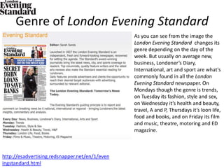 Genre of London Evening Standard
http://esadvertising.redsnapper.net/en/1/even
ingstandard.html
As you can see from the image the
London Evening Standard changes its
genre depending on the day of the
week. But usually on average new,
business, Londoner’s Diary,
International, art and sport are what's
commonly found in all the London
Evening Standard newspaper. On
Mondays though the genre is trends,
on Tuesday its fashion, style and sex,
on Wednesday it’s health and beauty,
travel, A and P, Thursdays it’s loon life,
food and books, and on Friday its film
and music, theatre, motoring and ED
magazine.
 