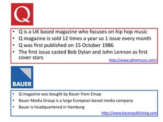 • Q is a UK based magazine who focuses on hip hop music
• Q magazine is sold 12 times a year so 1 issue every month
• Q was first published on 15 October 1986
• The first issue casted Bob Dylan and John Lennon as first
cover stars
• Q magazine was bought by Bauer from Emap
• Bauer Media Group is a large European based media company
• Bauer is headquartered in Hamburg
http://www.bauerpublishing.com
http://www.qthemusic.com/
 