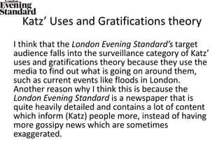 Katz’ Uses and Gratifications theory
I think that the London Evening Standard’s target
audience falls into the surveillance category of Katz’
uses and gratifications theory because they use the
media to find out what is going on around them,
such as current events like floods in London.
Another reason why I think this is because the
London Evening Standard is a newspaper that is
quite heavily detailed and contains a lot of content
which inform (Katz) people more, instead of having
more gossipy news which are sometimes
exaggerated.
 
