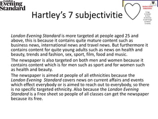 Hartley’s 7 subjectivities
London Evening Standard is more targeted at people aged 25 and
above, this is because it contains quite mature content such as
business news, international news and travel news. But furthermore it
contains content for quite young adults such as news on health and
beauty, trends and fashion, sex, sport, film, food and music.
The newspaper is also targeted on both men and women because it
contains content which is for men such as sport and for women such
as health and beauty.
The newspaper is aimed at people of all ethnicities because the
London Evening Standard covers news on current affairs and events
which effect everybody or is aimed to reach out to everybody, so there
is no specific targeted ethnicity. Also because the London Evening
Standard is a Free sheet so people of all classes can get the newspaper
because its free.
 